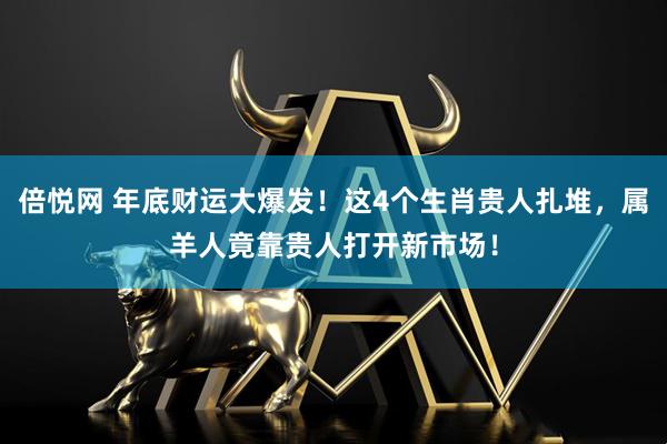 倍悦网 年底财运大爆发！这4个生肖贵人扎堆，属羊人竟靠贵人打开新市场！