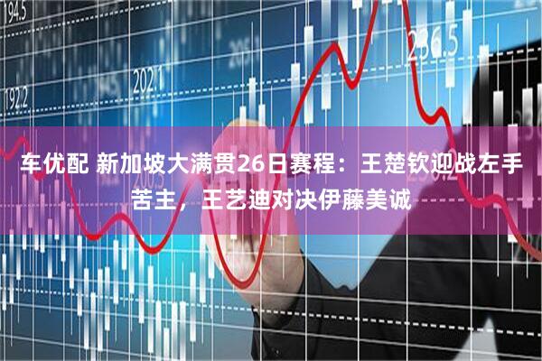 车优配 新加坡大满贯26日赛程：王楚钦迎战左手苦主，王艺迪对决伊藤美诚