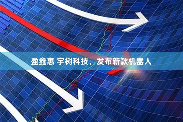 盈鑫惠 宇树科技，发布新款机器人