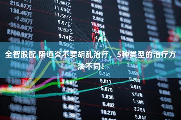 全智股配 阴道炎不要胡乱治疗，5种类型的治疗方法不同！
