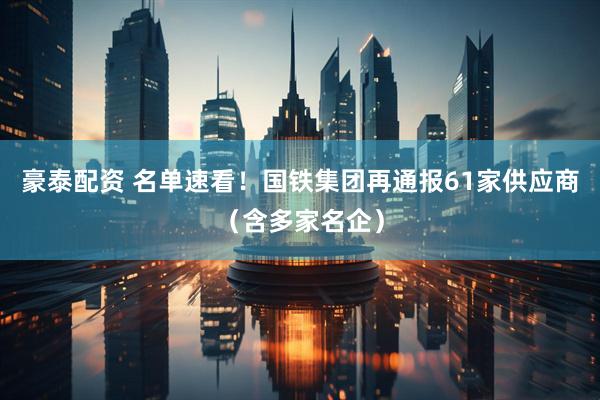 豪泰配资 名单速看！国铁集团再通报61家供应商（含多家名企）