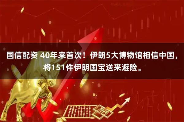 国信配资 40年来首次！伊朗5大博物馆相信中国，将151件伊朗国宝送来避险。